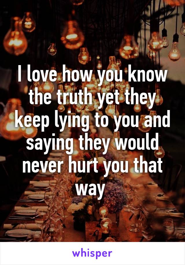 I love how you know the truth yet they keep lying to you and saying they would never hurt you that way 