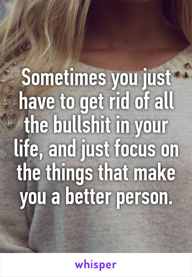 Sometimes you just have to get rid of all the bullshit in your life, and just focus on the things that make you a better person.