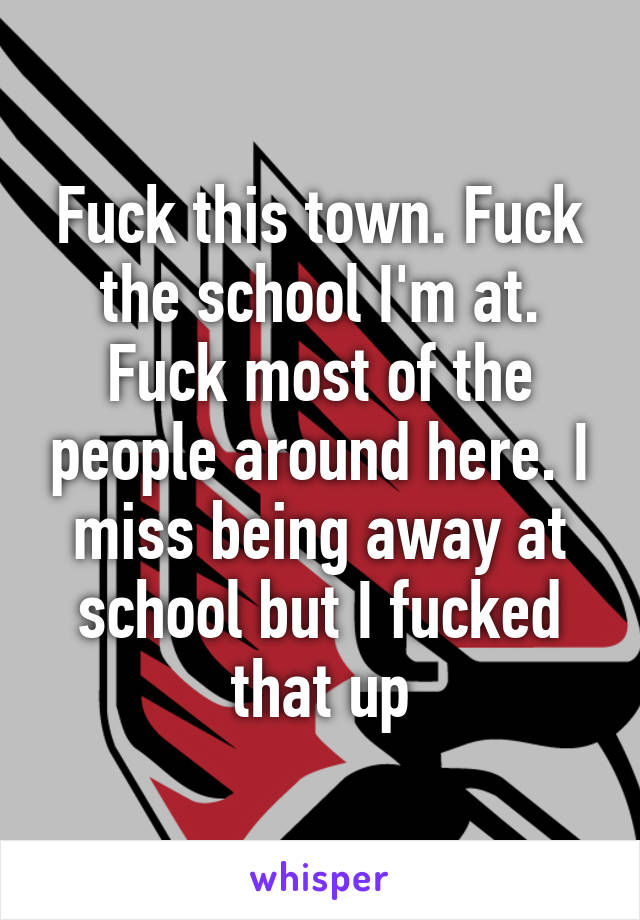 Fuck this town. Fuck the school I'm at. Fuck most of the people around here. I miss being away at school but I fucked that up