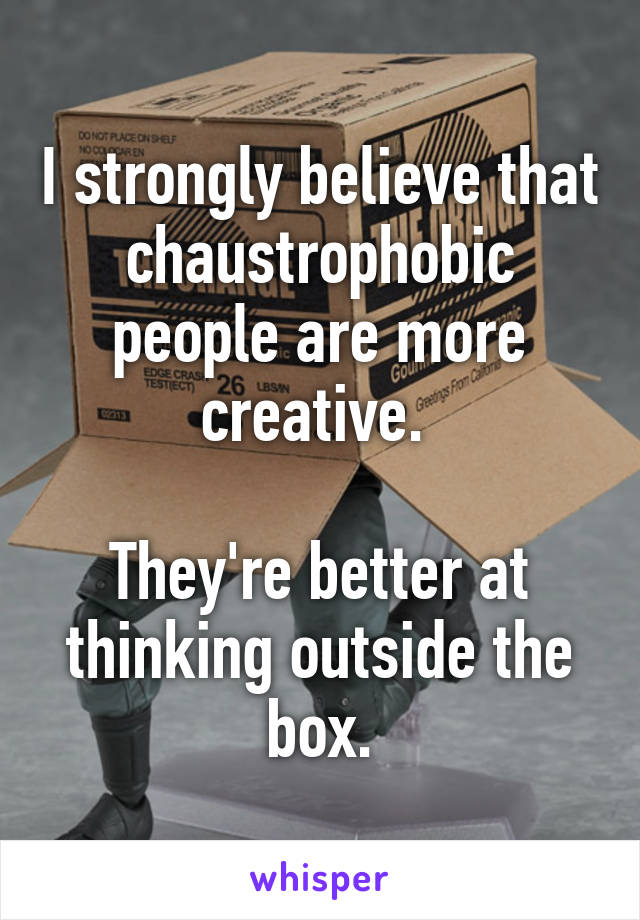 I strongly believe that chaustrophobic people are more creative. 

They're better at thinking outside the box.