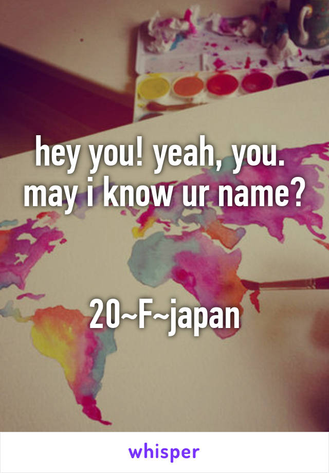 hey you! yeah, you.  may i know ur name? 

20~F~japan