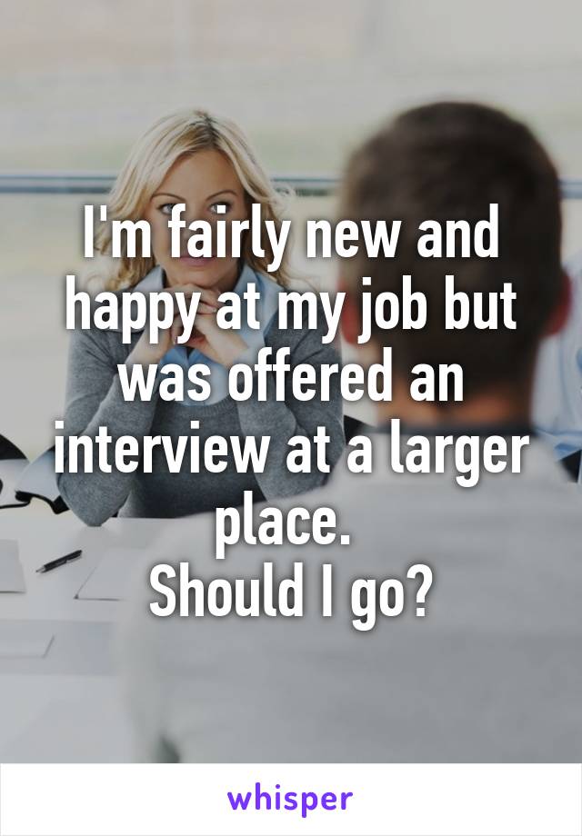 I'm fairly new and happy at my job but was offered an interview at a larger place. 
Should I go?