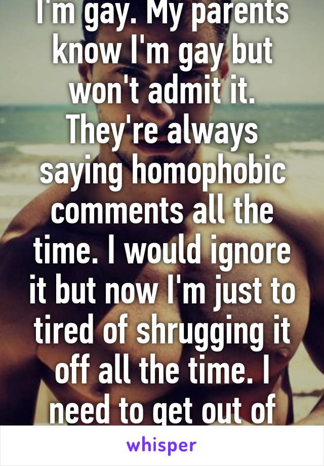 I'm gay. My parents know I'm gay but won't admit it. They're always saying homophobic comments all the time. I would ignore it but now I'm just to tired of shrugging it off all the time. I need to get out of this house. 