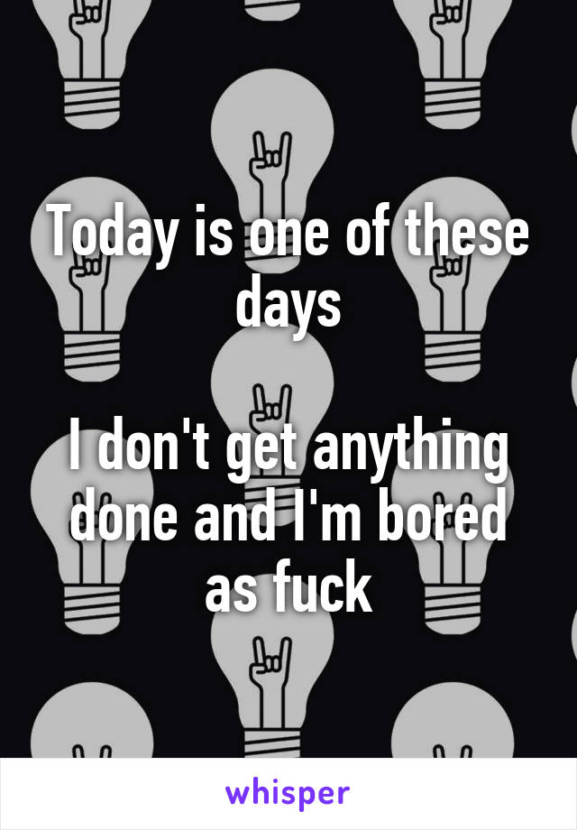 Today is one of these days

I don't get anything done and I'm bored as fuck