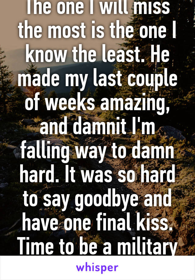 The one I will miss the most is the one I know the least. He made my last couple of weeks amazing, and damnit I'm falling way to damn hard. It was so hard to say goodbye and have one final kiss. Time to be a military girl now!