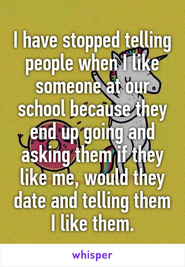 I have stopped telling people when I like someone at our school because they end up going and asking them if they like me, would they date and telling them I like them.