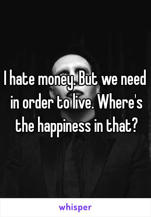 I hate money. But we need in order to live. Where's the happiness in that?