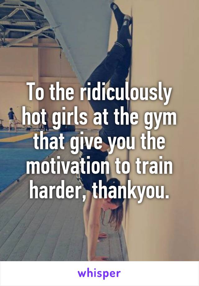 To the ridiculously hot girls at the gym that give you the motivation to train harder, thankyou.