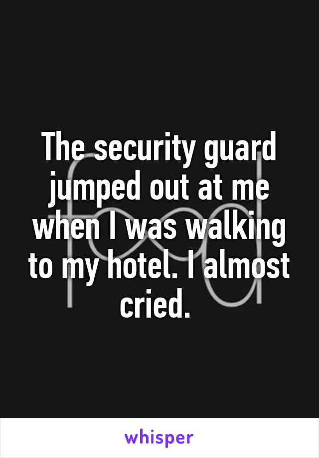 The security guard jumped out at me when I was walking to my hotel. I almost cried. 