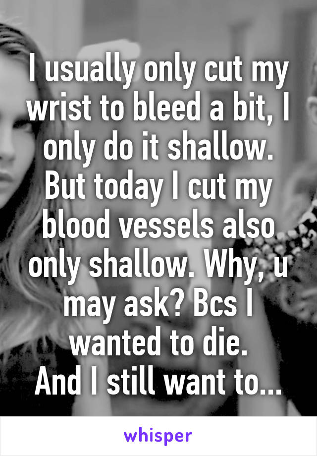 I usually only cut my wrist to bleed a bit, I only do it shallow. But today I cut my blood vessels also only shallow. Why, u may ask? Bcs I wanted to die.
And I still want to...