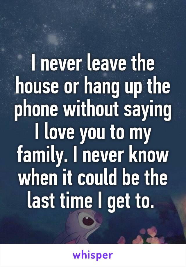 I never leave the house or hang up the phone without saying I love you to my family. I never know when it could be the last time I get to. 