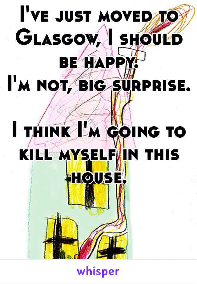 I've just moved to Glasgow, I should be happy.
I'm not, big surprise.

I think I'm going to kill myself in this house.