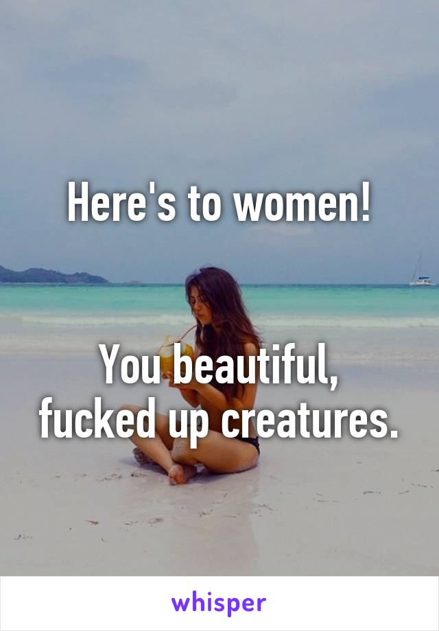 Here's to women!


You beautiful, fucked up creatures.