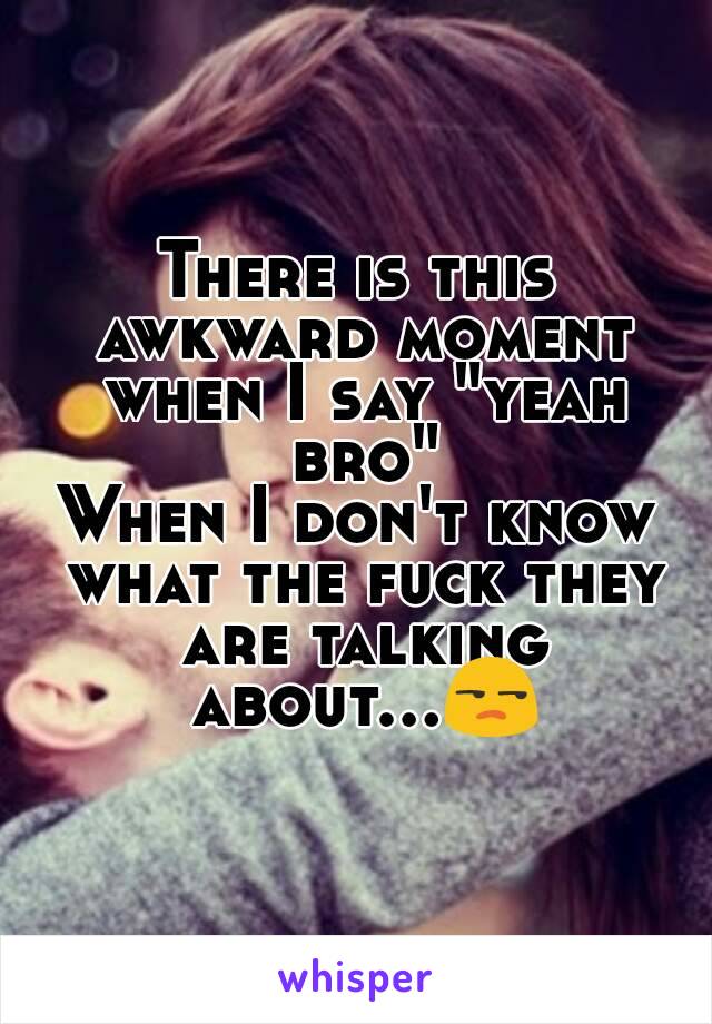 There is this awkward moment when I say "yeah bro"
When I don't know what the fuck they are talking about...😒