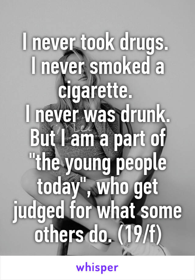 I never took drugs. 
I never smoked a cigarette. 
I never was drunk.
But I am a part of "the young people today", who get judged for what some others do. (19/f)