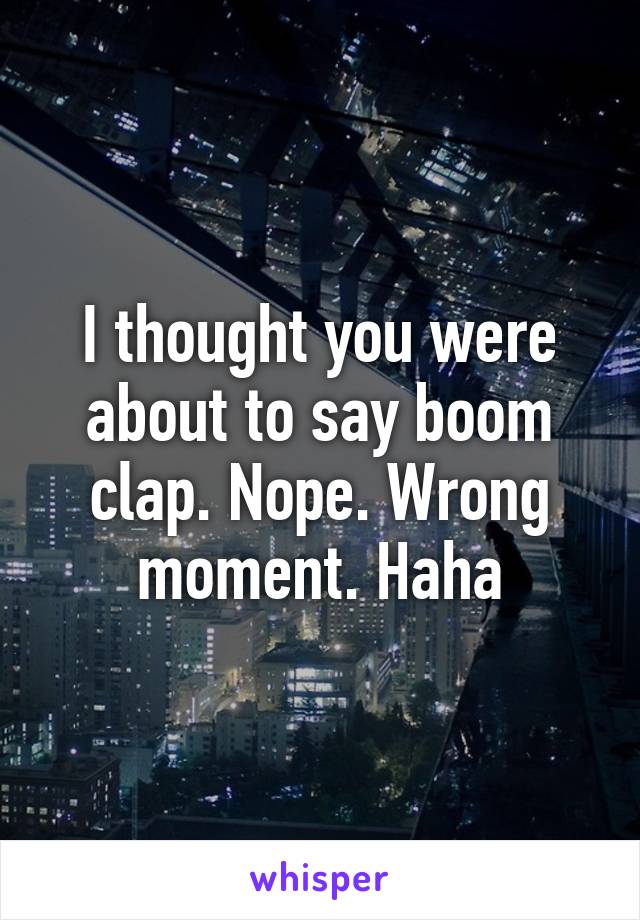 I thought you were about to say boom clap. Nope. Wrong moment. Haha