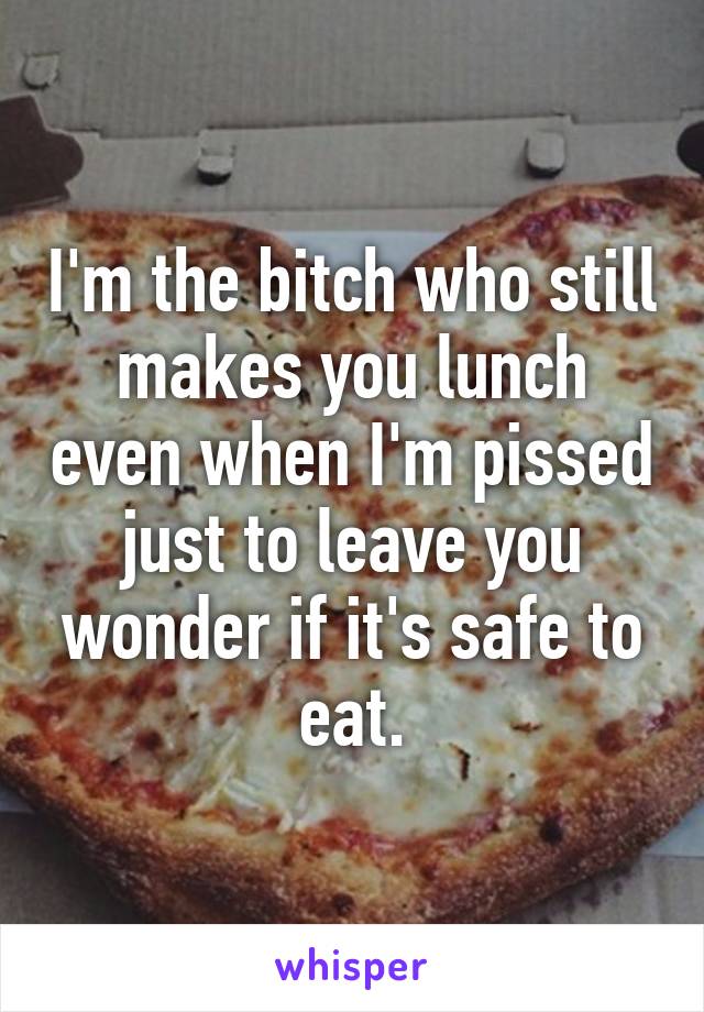 I'm the bitch who still makes you lunch even when I'm pissed just to leave you wonder if it's safe to eat.