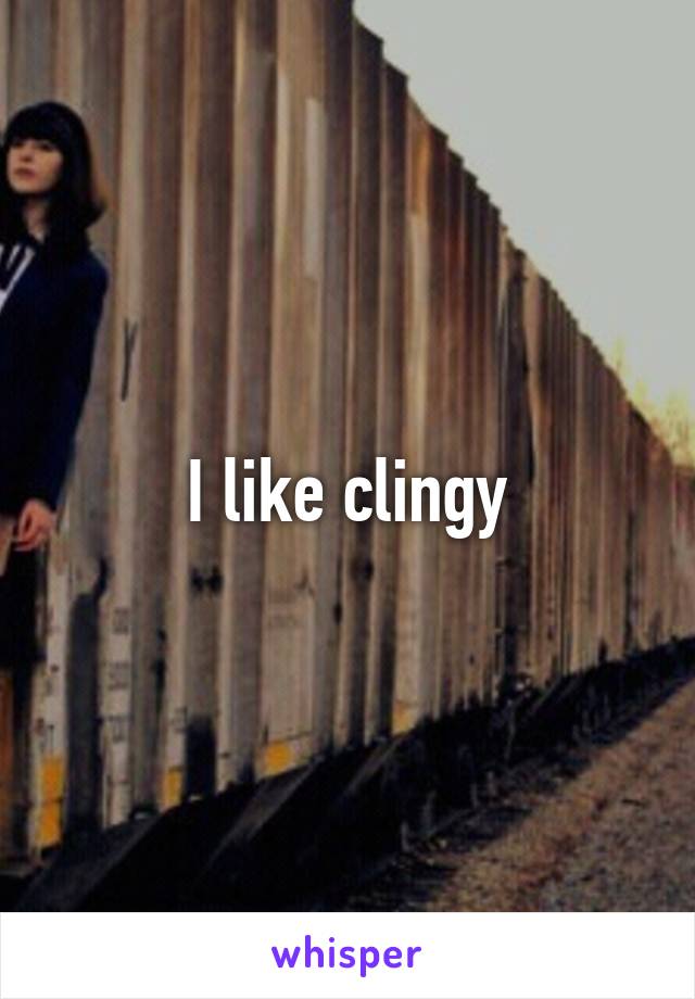 I like clingy