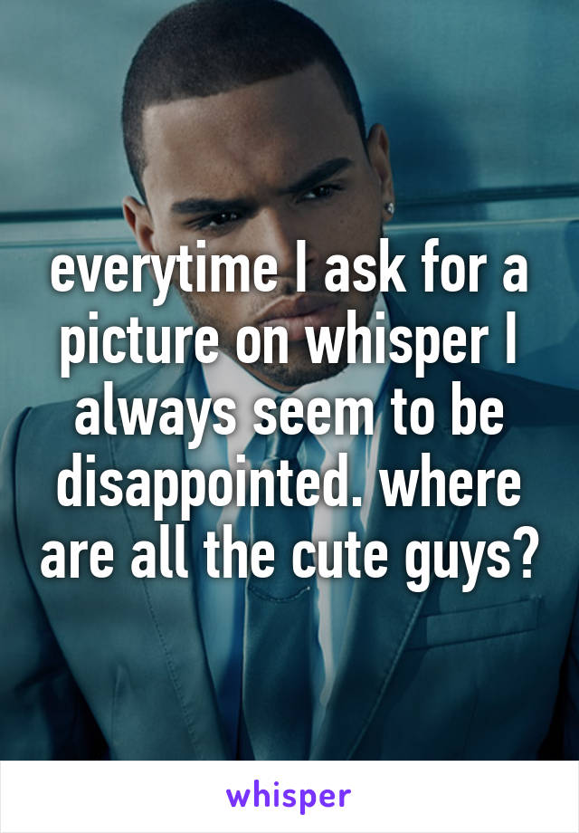 everytime I ask for a picture on whisper I always seem to be disappointed. where are all the cute guys?