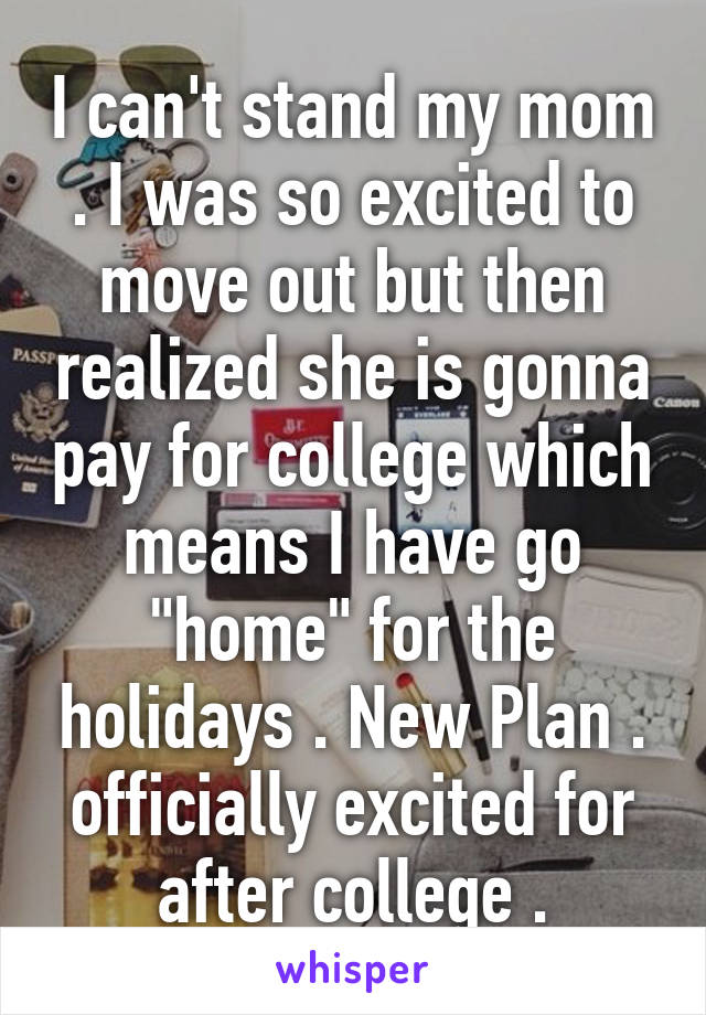 I can't stand my mom . I was so excited to move out but then realized she is gonna pay for college which means I have go "home" for the holidays . New Plan . officially excited for after college .