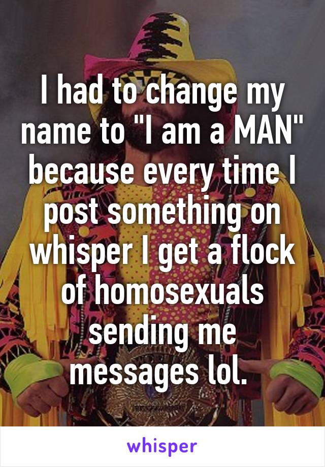 I had to change my name to "I am a MAN" because every time I post something on whisper I get a flock of homosexuals sending me messages lol. 