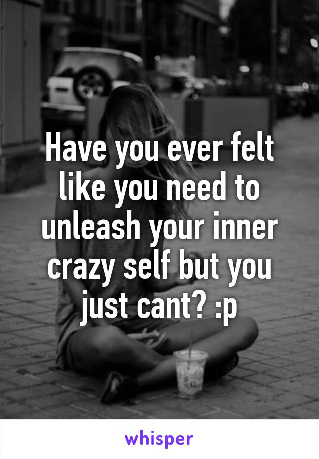 Have you ever felt like you need to unleash your inner crazy self but you just cant? :p