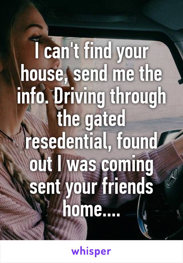 I can't find your house, send me the info. Driving through the gated resedential, found out I was coming sent your friends home....