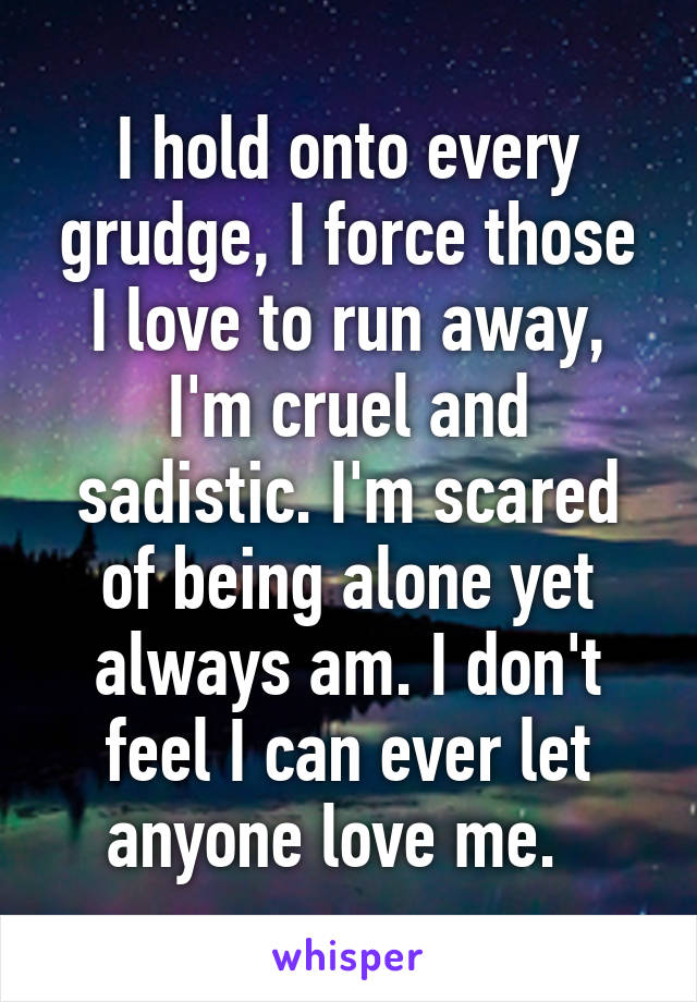 I hold onto every grudge, I force those I love to run away, I'm cruel and sadistic. I'm scared of being alone yet always am. I don't feel I can ever let anyone love me.  