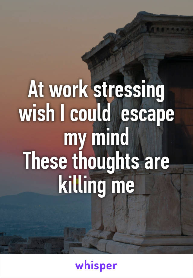 At work stressing wish I could  escape my mind
These thoughts are killing me