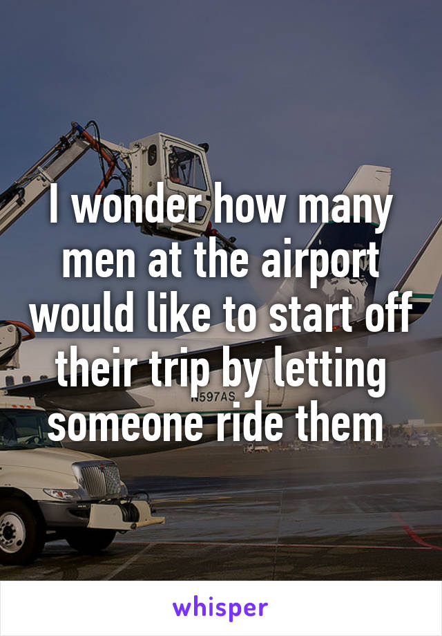 I wonder how many men at the airport would like to start off their trip by letting someone ride them 