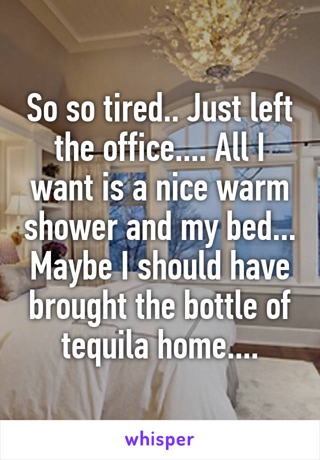 So so tired.. Just left the office.... All I want is a nice warm shower and my bed... Maybe I should have brought the bottle of tequila home....