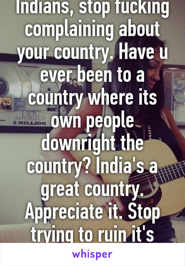 Indians, stop fucking complaining about your country. Have u ever been to a country where its own people downright the country? India's a great country. Appreciate it. Stop trying to ruin it's vibe. 