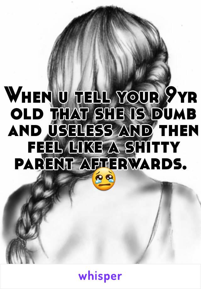 When u tell your 9yr old that she is dumb and useless and then feel like a shitty parent afterwards.  😢