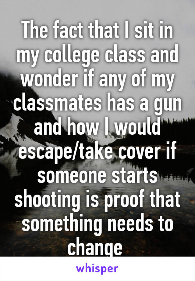 The fact that I sit in my college class and wonder if any of my classmates has a gun and how I would escape/take cover if someone starts shooting is proof that something needs to change 