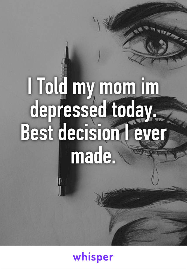 I Told my mom im depressed today. Best decision I ever made.
