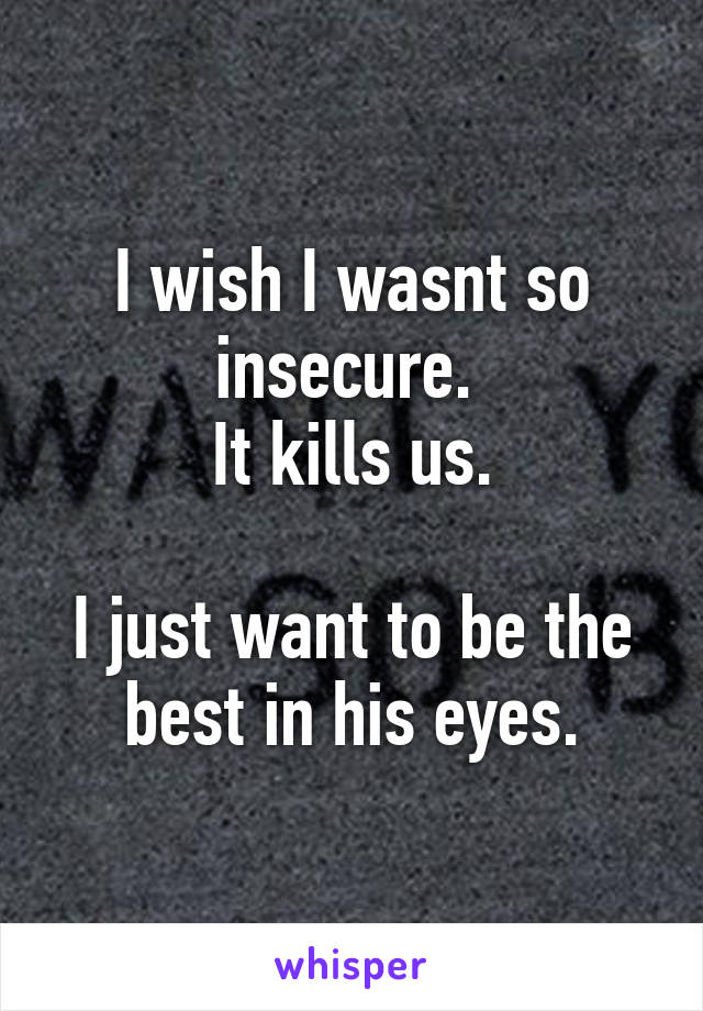 I wish I wasnt so insecure. 
It kills us.

I just want to be the best in his eyes.