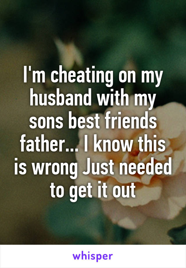 I'm cheating on my husband with my sons best friends father... I know this is wrong Just needed to get it out