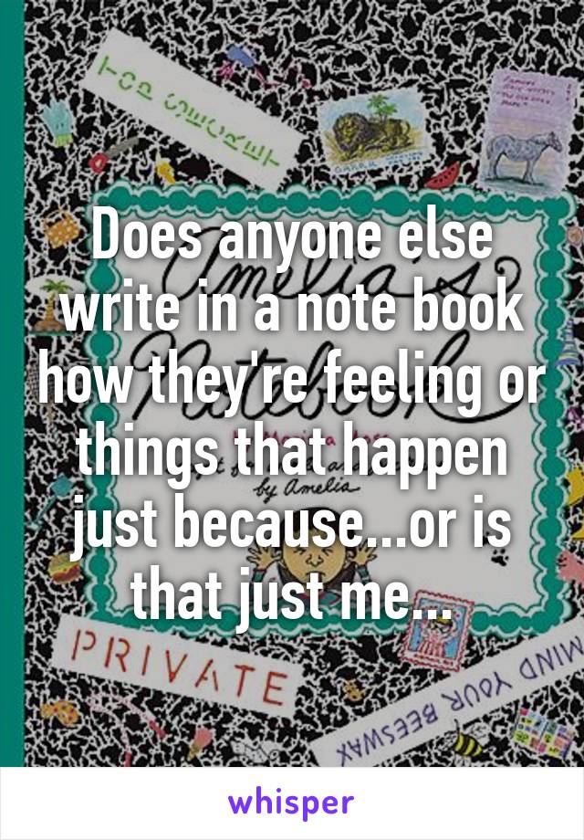 Does anyone else write in a note book how they're feeling or things that happen just because...or is that just me...