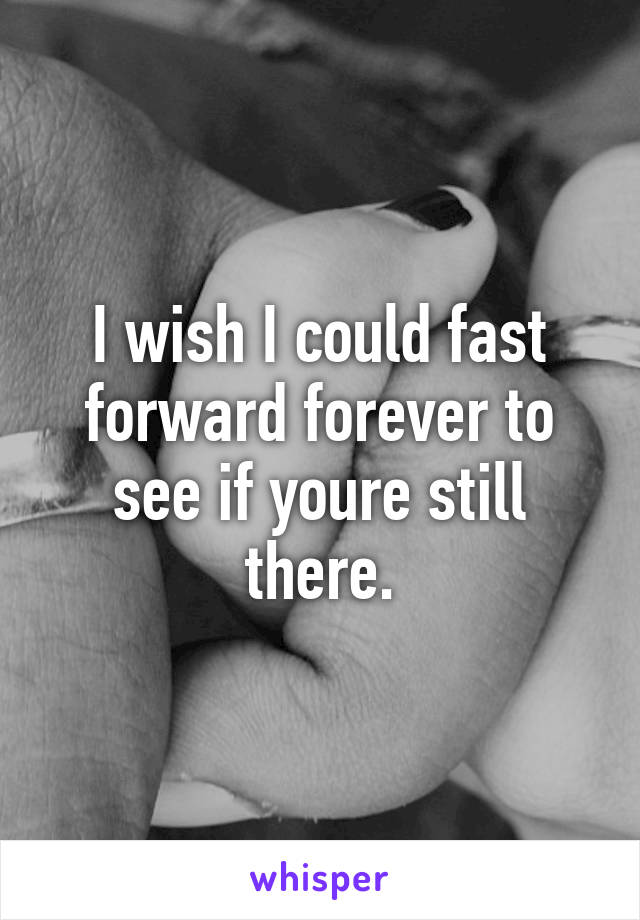 I wish I could fast forward forever to see if youre still there.