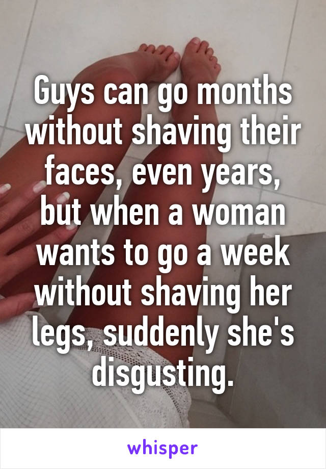 Guys can go months without shaving their faces, even years, but when a woman wants to go a week without shaving her legs, suddenly she's disgusting.