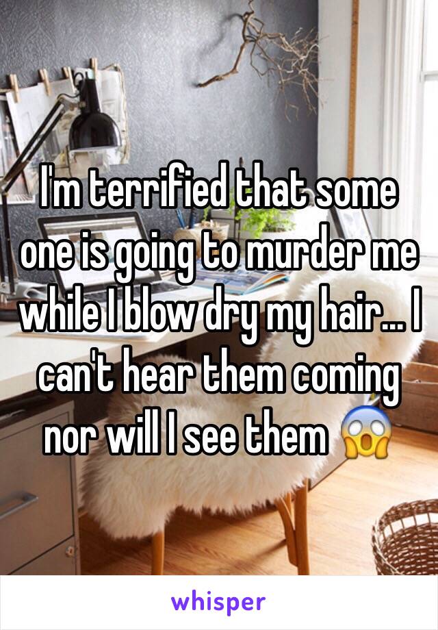 I'm terrified that some one is going to murder me while I blow dry my hair... I can't hear them coming nor will I see them 😱