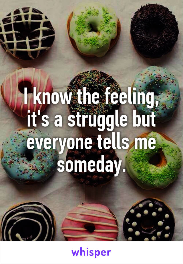 I know the feeling, it's a struggle but everyone tells me someday.