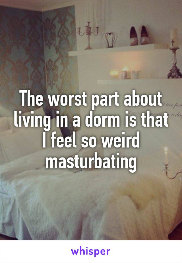The worst part about living in a dorm is that I feel so weird masturbating