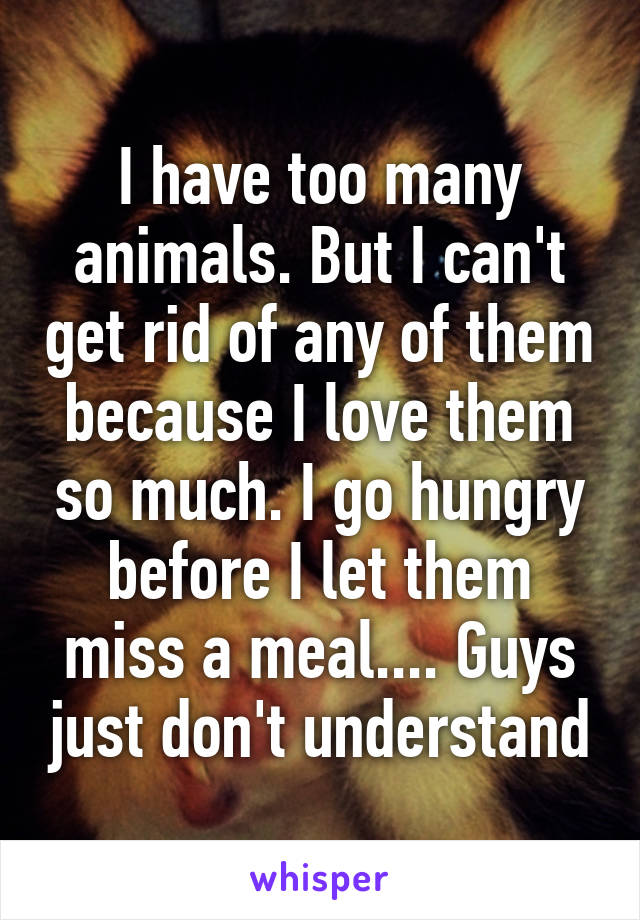 I have too many animals. But I can't get rid of any of them because I love them so much. I go hungry before I let them miss a meal.... Guys just don't understand