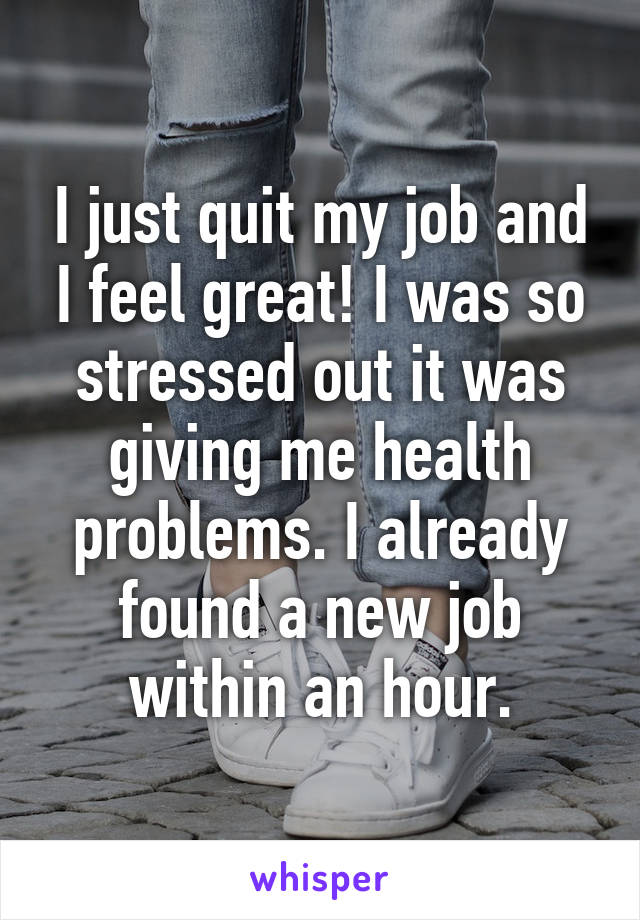 I just quit my job and I feel great! I was so stressed out it was giving me health problems. I already found a new job within an hour.