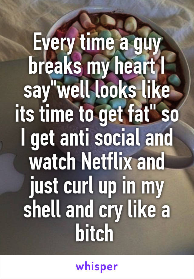 Every time a guy breaks my heart I say"well looks like its time to get fat" so I get anti social and watch Netflix and just curl up in my shell and cry like a bitch 