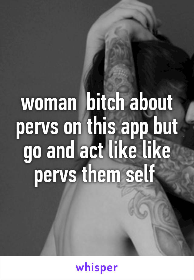 woman  bitch about pervs on this app but go and act like like pervs them self 