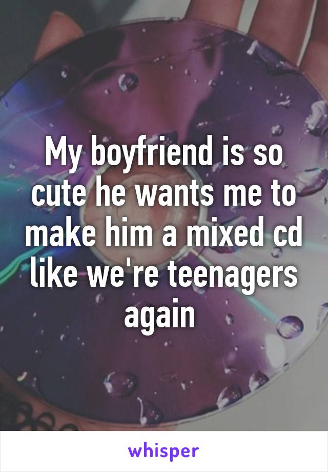 My boyfriend is so cute he wants me to make him a mixed cd like we're teenagers again 