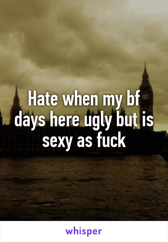 Hate when my bf days here ugly but is sexy as fuck