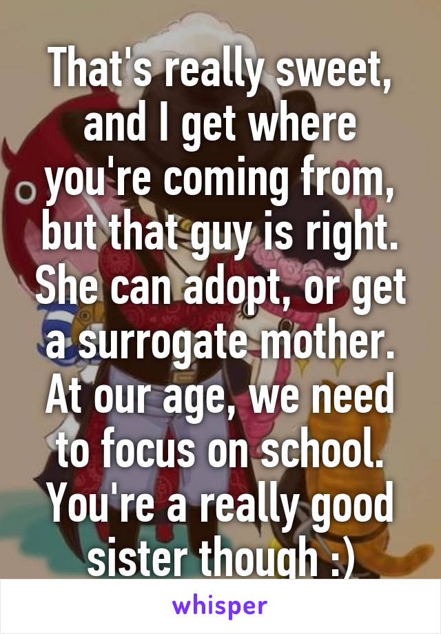 That's really sweet, and I get where you're coming from, but that guy is right. She can adopt, or get a surrogate mother. At our age, we need to focus on school. You're a really good sister though :)